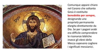 Comunque appare chiaro
nel Corano che soltanto
Gesù è costituito
benedetto per sempre,
designando una
proprietà permanente
elargita direttamente da
Dio. Se per i pagani arabi
era difficile comprendere
le risonanze bibliche
invece gli ebrei della
Mecca sapevano cogliere
i significati messianici.

 