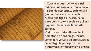 Il Corano in quasi cento versetti
abbozza una biografia troppo breve,
insistendo soprattutto sulle origini
(annunciazione e natività) del
Messia ‘Isa figlio di Maria. Parla
poco della sua vita pubblica e sfiora
appena il termine della sua vita
terrena.
Vi si trovano delle affermazioni
perentorie e dei dinieghi formali,
come pure versetti ed espressioni la
cui ambiguità pone più di un
problema al lettore attento e critico.

 