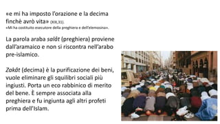 «e mi ha imposto l’orazione e la decima
finchè avrò vita» (XIX,31).
«Mi ha costituito esecutore della preghiera e dell’elemosina».

La parola araba salât (preghiera) proviene
dall’aramaico e non si riscontra nell’arabo
pre-islamico.
Zakât (decima) è la purificazione dei beni,
vuole eliminare gli squilibri sociali più
ingiusti. Porta un eco rabbinico di merito
del bene. È sempre associata alla
preghiera e fu ingiunta agli altri profeti
prima dell’Islam.

 