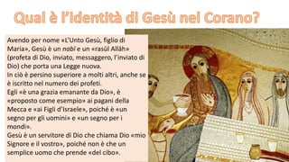 Avendo per nome «L’Unto Gesù, figlio di
Maria», Gesù è un nabī e un «rasūl Allāh»
(profeta di Dio, inviato, messaggero, l’inviato di
Dio) che porta una Legge nuova.
In ciò è persino superiore a molti altri, anche se
è iscritto nel numero dei profeti.
Egli «è una grazia emanante da Dio», è
«proposto come esempio» ai pagani della
Mecca e «ai Figli d’Israele», poiché è «un
segno per gli uomini» e «un segno per i
mondi».
Gesù è un servitore di Dio che chiama Dio «mio
Signore e il vostro», poiché non è che un
semplice uomo che prende «del cibo».

 