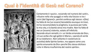 Certamente è «puro», «essendo nel numero dei santi»,
«illustre nella vita quaggiù e nella vita futura» e tra i
vicini [del Signore]», perché confessa egli stesso: «[Dio]
ha fatto di me [un essere] benedetto ovunque mi trovi,
mi ha raccomandato la preghiera, la purezza per tutta
la mia vita, e la bontà verso mia madre. Non ha fatto di
me un [essere] violento, votato all’infelicità.
Secondo alcuni versetti, è « un Verbo emanato da Dio»,
«il suo verbo che egli gettò in Maria», «parola di verità
di cui dubitano». Non soltanto è «sostenuto (o
assistito) dallo Spirito Santo», ma appare come uno
spirito emanante da Dio» perché Dio stesso dichiara
«che in Maria insuflammo del nostro spirito».

 