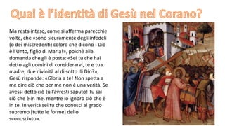 Ma resta inteso, come si afferma parecchie
volte, che «sono sicuramente degli infedeli
(o dei miscredenti) coloro che dicono : Dio
è l’Unto, figlio di Maria!», poiché alla
domanda che gli è posta: «Sei tu che hai
detto agli uomini di considerarvi, te e tua
madre, due divinità al di sotto di Dio?»,
Gesù risponde: «Gloria a te! Non spetta a
me dire ciò che per me non è una verità. Se
avessi detto ciò tu l’avresti saputo! Tu sai
ciò che è in me, mentre io ignoro ciò che è
in te. In verità sei tu che conosci al grado
supremo [tutte le forme] dello
sconosciuto».

 