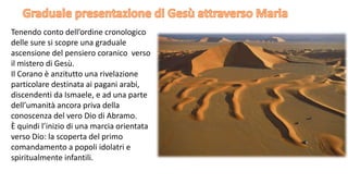 Tenendo conto dell’ordine cronologico
delle sure si scopre una graduale
ascensione del pensiero coranico verso
il mistero di Gesù.
Il Corano è anzitutto una rivelazione
particolare destinata ai pagani arabi,
discendenti da Ismaele, e ad una parte
dell’umanità ancora priva della
conoscenza del vero Dio di Abramo.
È quindi l’inizio di una marcia orientata
verso Dio: la scoperta del primo
comandamento a popoli idolatri e
spiritualmente infantili.

 