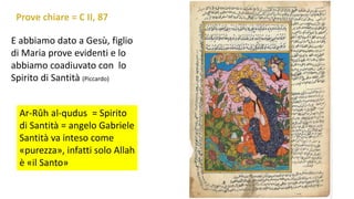 E abbiamo dato a Gesù, figlio
di Maria prove evidenti e lo
abbiamo coadiuvato con lo
Spirito di Santità (Piccardo)
Ar-Rûh al-qudus = Spirito
di Santità = angelo Gabriele
Santità va inteso come
«purezza», infatti solo Allah
è «il Santo»

 