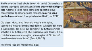 Si riferisce che Gesù abbia detto: «In verità Dio anelava a
vedere la propria santa essenza e ha creato dalla propria
luce Adamo, e lo ha fatto come uno specchio dove
contemplare la propria santa essenza. Io certo sono
quella luce e Adamo è lo specchio (Al-Harīrī, m. 1247)
Dio disse: «Facciamo l’uomo a nostra immagine,
secondo la nostra somiglianza: domini sui pesci del mare
e sugli uccelli del cielo, sul bestiame, su tutti gli animali
selvatici e su tutti i rettili che strisciano sulla terra». E Dio
creò l’uomo a sua immagine; a immagine di Dio lo creò:
maschio e femmina li creò (Gen 1,26-27)

Io sono la luce del mondo (Gv 8,11)

 
