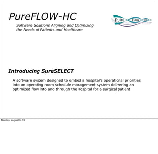 PureFLOW-HC
Software Solutions Aligning and Optimizing
the Needs of Patients and Healthcare
Introducing SureSELECT
A software system designed to embed a hospital’s operational priorities
into an operating room schedule management system delivering an
optimized flow into and through the hospital for a surgical patient
Monday, August 5, 13
 