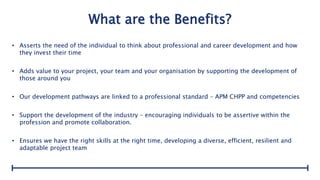 What are the Benefits?
• Asserts the need of the individual to think about professional and career development and how
they invest their time
• Adds value to your project, your team and your organisation by supporting the development of
those around you
• Our development pathways are linked to a professional standard – APM CHPP and competencies
• Support the development of the industry – encouraging individuals to be assertive within the
profession and promote collaboration.
• Ensures we have the right skills at the right time, developing a diverse, efficient, resilient and
adaptable project team
 