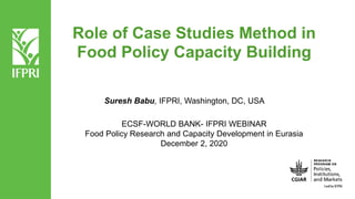 Role of Case Studies Method in
Food Policy Capacity Building
Suresh Babu, IFPRI, Washington, DC, USA
ECSF-WORLD BANK- IFPRI WEBINAR
Food Policy Research and Capacity Development in Eurasia
December 2, 2020
 