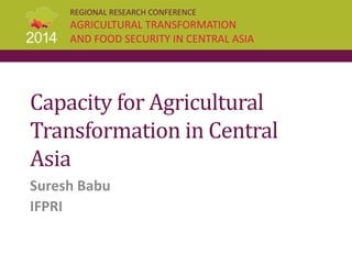 REGIONAL RESEARCH CONFERENCE
AGRICULTURAL TRANSFORMATION
AND FOOD SECURITY IN CENTRAL ASIA
Capacity for Agricultural
Transformation in Central
Asia
Suresh Babu
IFPRI
 