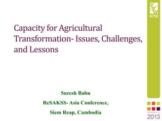 Capacity for Agricultural
Transformation- Issues, Challenges,
and Lessons
Suresh Babu
ReSAKSS- Asia Conference,
Siem Reap, Cambodia
 