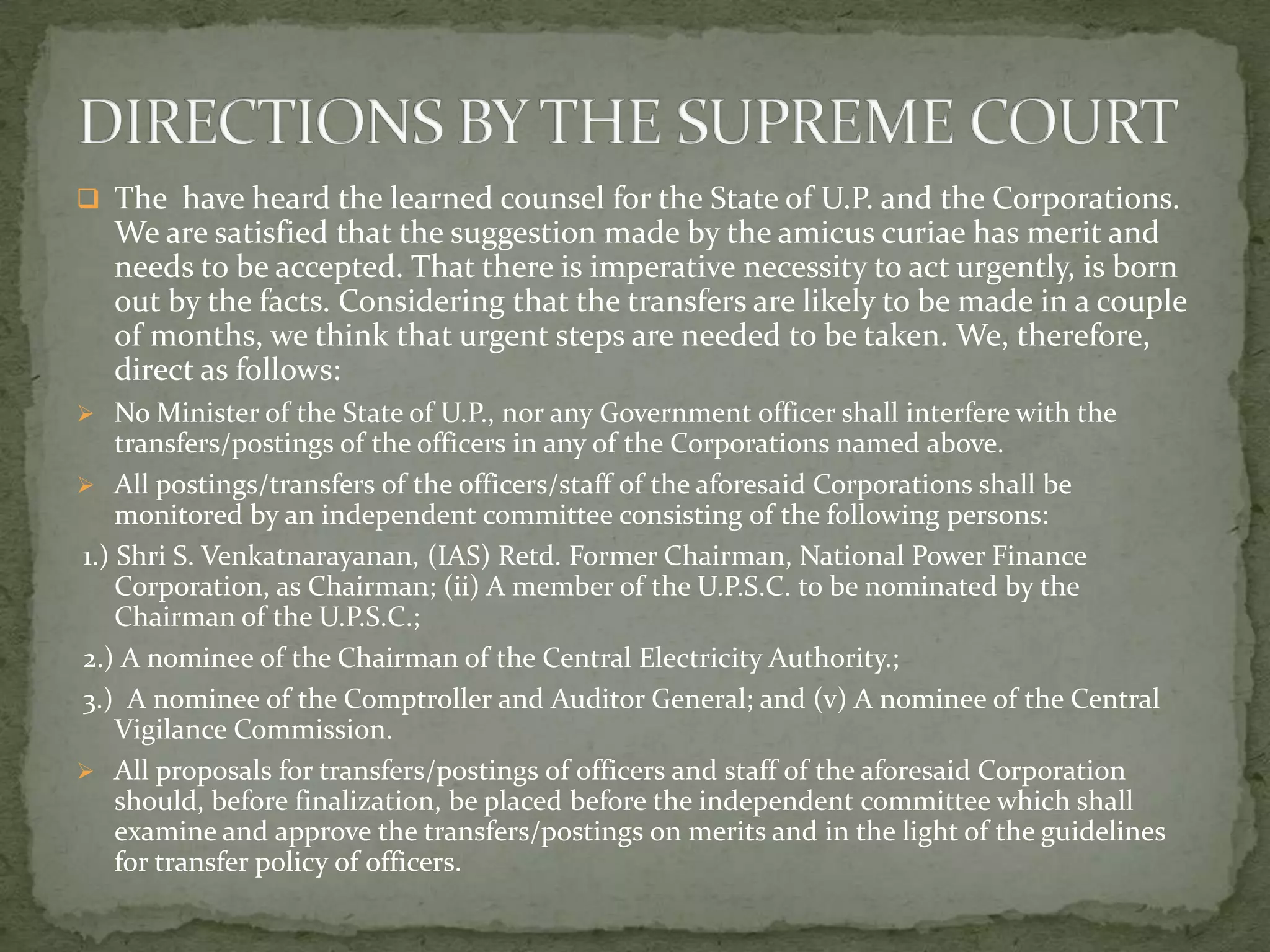  The have heard the learned counsel for the State of U.P. and the Corporations.
We are satisfied that the suggestion made by the amicus curiae has merit and
needs to be accepted. That there is imperative necessity to act urgently, is born
out by the facts. Considering that the transfers are likely to be made in a couple
of months, we think that urgent steps are needed to be taken. We, therefore,
direct as follows:
 No Minister of the State of U.P., nor any Government officer shall interfere with the
transfers/postings of the officers in any of the Corporations named above.
 All postings/transfers of the officers/staff of the aforesaid Corporations shall be
monitored by an independent committee consisting of the following persons:
1.) Shri S. Venkatnarayanan, (IAS) Retd. Former Chairman, National Power Finance
Corporation, as Chairman; (ii) A member of the U.P.S.C. to be nominated by the
Chairman of the U.P.S.C.;
2.) A nominee of the Chairman of the Central Electricity Authority.;
3.) A nominee of the Comptroller and Auditor General; and (v) A nominee of the Central
Vigilance Commission.
 All proposals for transfers/postings of officers and staff of the aforesaid Corporation
should, before finalization, be placed before the independent committee which shall
examine and approve the transfers/postings on merits and in the light of the guidelines
for transfer policy of officers.
 