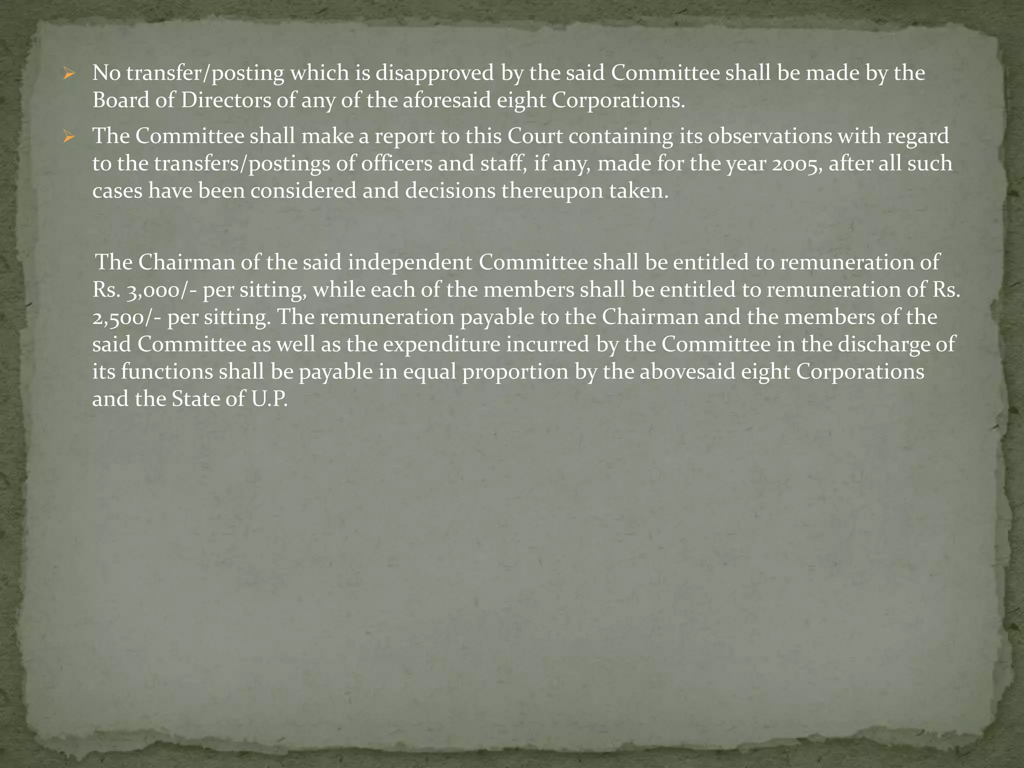  No transfer/posting which is disapproved by the said Committee shall be made by the
Board of Directors of any of the aforesaid eight Corporations.
 The Committee shall make a report to this Court containing its observations with regard
to the transfers/postings of officers and staff, if any, made for the year 2005, after all such
cases have been considered and decisions thereupon taken.
The Chairman of the said independent Committee shall be entitled to remuneration of
Rs. 3,000/- per sitting, while each of the members shall be entitled to remuneration of Rs.
2,500/- per sitting. The remuneration payable to the Chairman and the members of the
said Committee as well as the expenditure incurred by the Committee in the discharge of
its functions shall be payable in equal proportion by the abovesaid eight Corporations
and the State of U.P.
 