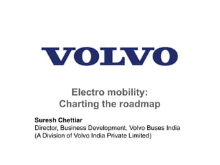 Electro mobility:
Charting the roadmap
Suresh Chettiar
Director, Business Development, Volvo Buses India
(A Division of Volvo India Private Limited)
 