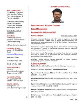 Page 1 of 4
AREA OF EXPERTISE;
15 + years of Experience
in Oil and Gas, Refinery,
Petro chemical, power &
Polymer Industries
Experience in Engineering,
Design,Procurement,
Construction, shutdown,
Maintenance & QA/QC
Over all 15 + years of
Experience
EDUCATION;
First Class Bachelor’s
Degree in Instrumentation &
Control Engineering
MBA (systems management)
PERSONAL DETAILS;
Mobile: +91 9003023620
Email:
instrusuresh@gmail.com
Nationality: Indian
Current Location: India
D.O.B: 13th
Mar 1983
SOCIAL ACCOUNTS;
Linked In;
skisureshmgr@gmail.com
Skype; instrusuresh83
PASSPORT DETAILS;
Passport#: Z3452487
Validity : 17th
Nov 2025
DRIVING LICENCE;
Holding Indian and
International Driving License
U
SURESH BABU VIJAYARAJ
Lead Instrument & Control Engineer
Project Management
I posses Valid USA visa till 2023
Career Synopsis CV Last Updated: Jan 2019
Graduate Instrument Engineer with 15+ years of experience (including
USA,Europe,S.korea & Middle East) in design, detailed engineering and
construction of projects pertaining to Oil & Gas, Refinery, Petrochemical,
and Polymer Industries.
Competency in plants Engineering, Design, Procurement ,commissioning
and completion. Exposure to International engineering practice, Shell DEP
specifications, codes and standards.
Proven track record of preparing and executing the project and ensuring
that work is carried out in accordance with the company’s standards,
procedures and clients satisfaction.
Underwent various training courses applicable to Control systems,
safeguarding systems, and field instruments
CAREER SUMMARY;
Taal tech India pvt limited, Bangalore Assistant Manager-Instruments
( June 2018 –till date ) deputed to Anvil corporation ,USA
Hyundai Heavy Industries. S.Korea / Instrumentation Design PMC
(Oct’2007 – March 2016)
Oiltech Engineering, Chennai, Lead Instrumentation planner (April 2014-
Oct 2015)
CyientinfotechEnterprises deputedto FabricomAS, Norway / Sr Engineer
–Instrumentation PMC (July 2012- Oct 2013)
Petrofac Engineering Limited, Chennai /Sharjah / Senior Instrumentation
(Nov 2010-April 2011)
SICAL Yamatake Limited, Chennai (Technip) / Trainee Engineer-Site (Jan
2005–Feb 2006)
 
