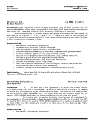 Suresh suresh4java.4@gmail.com
Java Developer +1-7132573005
Client: Apple Inc. July 2012 – Sep 2013
Sr. Java Developer
Description: Apple Corporation contains multiple applications using for their products sales and
service management. In this Apple Care project all these applications were communicating through
web service calls. There were synchronous and Asynchronous web services developed.
I was involved in one of the Asynchronous web service development. This web service call
will make the DB changes i.e., INSERT, UPDATE, SELECT operations based on the condition and
criteria’s. The name of the web service is ZXB. It will invoke when the customer purchased the Apple
product through authorized dealer of Apple.
Responsibilities:
 Requirement understanding and Analysis.
 Developed application using GCRMWS framework.
 Used Spring Core to handle the objects by the container.
 Involved in deploying and testing the application using Websphere application server.
 Developed Database operations code using Hibernate Queries.
 Involved in REST based web service development using GCRMWS framework.
 Involved in Queries Modification as per the new requirement.
 Web service calls development using REST based web services.
 Involved in developing Classess using Eclipse.
 Used SVN for version controlling and used diff merging, check-ins, check-outs, and
adding new work files to source control and labeling.
 TOAD was used as the database system for the writing database queries.
Technologies : Core Java, EJB-2.0, Oracle-10g, Websphere , Eclipse, SVN, GCRMWS
framework, REST based web services.
Client: United Overseas Bank Jan 2011 - June 2012
Java Developer.
Description : The main aim of this application is to access the POWER LENDAR
application through IPAD. The existing POWER LENDAR application can use from any of the Desktop
or Laptop. And this application is used different types of users. The initial and first phase of IPAD
version is used for SALES PREPARERS only. That means when the sales prepares logged into the
existing POWER LENDAR application, the IPAD compatible screens will come onto screen.
For the other users the existing application related screens will be displayed. For
this application development initially we have changed/created the new files for all most all new JSP’s
for existing JSP’s. Because the existing POWER LENDAR application was buildup with struts1.0. Later
we have written new action classes and sometimes we have created the new business logic related
EJB methods also.
Responsibilities :
 Requirement understanding and Analysis.
 
