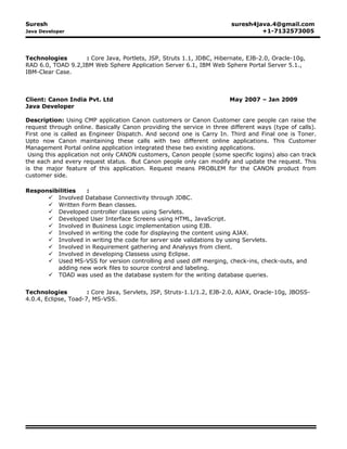 Suresh suresh4java.4@gmail.com
Java Developer +1-7132573005
Technologies : Core Java, Portlets, JSP, Struts 1.1, JDBC, Hibernate, EJB-2.0, Oracle-10g,
RAD 6.0, TOAD 9.2,IBM Web Sphere Application Server 6.1, IBM Web Sphere Portal Server 5.1.,
IBM-Clear Case.
Client: Canon India Pvt. Ltd May 2007 – Jan 2009
Java Developer
Description: Using CMP application Canon customers or Canon Customer care people can raise the
request through online. Basically Canon providing the service in three different ways (type of calls).
First one is called as Engineer Dispatch. And second one is Carry In. Third and Final one is Toner.
Upto now Canon maintaining these calls with two different online applications. This Customer
Management Portal online application integrated these two existing applications.
Using this application not only CANON customers, Canon people (some specific logins) also can track
the each and every request status. But Canon people only can modify and update the request. This
is the major feature of this application. Request means PROBLEM for the CANON product from
customer side.
Responsibilities :
 Involved Database Connectivity through JDBC.
 Written Form Bean classes.
 Developed controller classes using Servlets.
 Developed User Interface Screens using HTML, JavaScript.
 Involved in Business Logic implementation using EJB.
 Involved in writing the code for displaying the content using AJAX.
 Involved in writing the code for server side validations by using Servlets.
 Involved in Requirement gathering and Analysys from client.
 Involved in developing Classess using Eclipse.
 Used MS-VSS for version controlling and used diff merging, check-ins, check-outs, and
adding new work files to source control and labeling.
 TOAD was used as the database system for the writing database queries.
Technologies : Core Java, Servlets, JSP, Struts-1.1/1.2, EJB-2.0, AJAX, Oracle-10g, JBOSS-
4.0.4, Eclipse, Toad-7, MS-VSS.
 