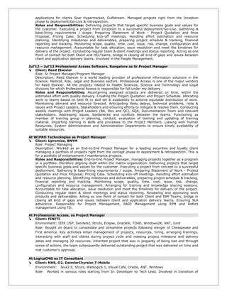 applications for clients Spar Hypermarket, Gulfstream. Managed projects right from the Inception
phase to deployment/Go-Live & retrospection.
Roles and Responsibilities: Delivering projects that target specific business goals and values for
the customer. Executing a project from Inception to a successful deployment/Go-Live. Gathering &
base-lining requirements / scope. Preparing Statement of Work - Project Quotation and Price
Proposal; Pricing Case. Scheduling kick-off meetings. Handling effort estimation and resource
planning. Identifying milestones and deliverables, preparing project schedule & tracking, financial
reporting and tracking. Monitoring scope, quality, time, cost, issue, risk, change, configuration and
resource management. Accountable for task allocation, issue resolution and meet the timelines for
delivery of the project. Conducting regular team & client meetings and status reporting. Acting as one
Point of contact for both Client and HCLTeams, bridge in closing all kind of gaps and issues between
client and application delivery teams. Involved in the People Management.
Jul’12 – Jul’13 Professional Access Software, Bangalore as Sr.Project Manager
 Client: Reed Elsevier
Role: Sr Project Manager/Program Manager
Description: Reed Elsevier is a world leading provider of professional information solutions in the
Science, Medical, Risk, Legal and Business sectors. Professional Access is one of the major vendors
for Reed Elsevier. All the projects related to Health Sciences, Science and Technology and Legal
divisions for which Professional Access is responsible for fall under my delivery.
Roles and Responsibilities: Ascertaining assigned projects are delivered on time, within the
estimated effort with quality delivery. Creating the Project Quotation and Project Schedule. Allocating
work to teams based on best fit to skill set & availability to achieve equitable distribution of work.
Maintaining demand and resource forecast. Anticipating likely delays, technical problems, risks &
issues with Project Leaders, Stakeholders and ensuring efforts to mitigate & resolve them. Conducting
weekly meetings with Project Leaders (BA, Dev and QC), SQA, Documentation Team and relevant
stakeholders. Addressing issues, bottlenecks and conflicts between the teams. Functioning as
member of training group in planning, conduct, evaluation of training and updating of training
material. Imparting training in skills and processes to the Project Members. Liaising with Human
Resources, System Administration and Administration Departments to ensure timely availability of
suitable resources.
At WIPRO Technologies as Project Manager
 Client: Upromise, BNYM
Role: Project Managing
Description: Worked as an End-to-End Project Manager for a leading securities and loyalty client
managing a portfolio of projects right from the concept phase to deployment & retrospection. This is
for a portfolio of enhancement / maintenance projects.
Roles and Responsibilities: End-to-End Project Manager, managing projects together as a program
or a portfolio, therefore aligning itself within the matrix organization. Delivering projects that target
specific business goals and values for the customer. Executing a project from concept to a successful
deployment. Gathering & base-lining requirements / scope. Preparing Statement of Work - Project
Quotation and Price Proposal; Pricing Case. Scheduling kick-off meetings. Handling effort estimation
and resource planning. Identifying milestones and deliverables, preparing project schedule & tracking,
financial reporting and tracking. Monitoring scope, quality, time, cost, issue, risk, change,
configuration and resource management. Arranging for training and knowledge sharing sessions.
Accountable for task allocation, issue resolution and meet the timelines for delivery of the project.
Conducting regular team & client meetings and status reporting. Reviewing and approving work
products and deliverables. Acting as one Point of contact for both Client and IBM Teams, bridge in
closing all kind of gaps and issues between client and application delivery teams. Ensuring SLA
adherence. Responsible for Project Management, RAID Management using RPM and Defect
management using TD.
At Professional Access, as Project Manager
 Client: FINITI
Environment: J2EE (JSP, Servlets), Struts, Eclipse, Oracle9i, TOAD, Windows2K, ANT, Junit
Role: Bought on board to consolidate and streamline projects following merger of Cheaspeake and
First America. Key activities entail management of projects, resources, hiring, arranging trainings,
interacting with staff and clients during project cycle and meeting project milestone and delivery
dates and managing 22 resources. Inherited project that was in jeopardy of being lost and through
series of actions, the team subsequently delivered outstanding project that was delivered on time and
met customer's approval.
At LogicaCMG as IT Consultant
 Client: NHS, O2, DaimlerChyrsler,T-Mobile
Environment: Java2.0, Struts, Weblogic6.1, Visual Café, Oracle, ANT, Windows
Role: Worked in various roles starting from Sr. Developer to Tech Lead. Involved in transition of
 