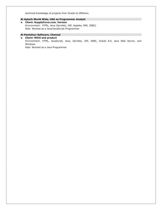 technical knowledge of projects from Onsite to Offshore.
At Aptech World Wide, USA as Programmer Analyst
 Client: SupplyForce.com, Verizon
Environment: HTML, Java (Servlets, JSP, Applets, RMI, JDBC)
Role: Worked as a Java/JavaScript Programmer
At Pentafour Software, Chennai
 Client: MICS and product
Environment: HTML, JavaScript, Java, Servlets, JSP, JDBC, Oracle 8.0, Java Web Server, and
Windows
Role: Worked as a Java Programmer
 