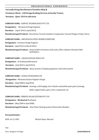 O R G A N I S A T I O N A L E X P E R I E N C E
Currently Doing Own Business Furniture Shop &
Freelancer Work: - CAD Design Drafting Services, & Faculty Trainer,
Duration: - (June ’2019 to still now)
COMPANY NAME: - RANVAC TECHNOLOGIES PVT LTD
Designation: - Mechanical Design Engineer
Duration: - (April ’2016 to April’2019)
Manufacturing & Products: -Gloveboxes, Vacuum chambers, Components, Vacuum Flanges, Pumps, Valves,
COMPANY NAME: - OMS WOOD & STEEL WORKS FURNITURE
Designation: - Furniture Design Engineer
Duration: - (April’2012 to March’2016)
Manufacturing & Products: - Home & Office Furniture, Steel racks, Office Cabinets, Wooden Pallet
packing box,
COMPANY NAME: - LINCOLN HELIOS INDIA LTD
Designation: - Sr Draftsman Mechanical
Duration: - (July’2010 to April’2012)
Manufacturing & Products: - Spray systems, Pumping equipment, Lubrication system
COMPANY NAME: - GENAU EXTRUSIONS LTD
Designation: - Mechanical Junior Engineer Design
Duration: - (Sept’2008 to Aug’2010)
Manufacturing & Products: - bearings, cold forgings, four-wheeler automobile spare parts, housings,
Roller, tappet bodies, gears, drive components, etc
COMPANY NAME: EMMVEE SOLAR SYSTEMS PVT LTD
Designation: - Mechanical Draftsman
Duration: - (May’2006 to Sept’2008)
Manufacturing & Products: - Solar Water Heating system, Photovoltaic Modules,
Personal Details: -
DOB: 16-12-1983 Marital Status: Married
Date:
Place: Bangalore Rt Nagar (SURESHMANI.M)
 