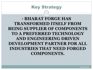 Key Strategy
 BHARAT FORGE HAS
TRANSFORMED ITSELF FROM
BEING SUPPLIER OF COMPONENTS
TO A PREFERRED TECHNOLOGY
AND ENGINEERING DRIVEN
DEVELOPMENT PARTNER FOR ALL
INDUSTRIES THAT NEED FORGED
COMPONENTS.
3/24/2015
12
 