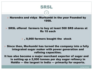 SRSL
 Narendra and vidya Murkumbi in the year Founded by
1998.
 SRSL offered farmers to buy at least 500 SRS shares at
Rs 10 each
 , 9,900 farmers bought the stock
 Since then, Murkumbi has turned the company into a fully
integrated sugar maker with power generation and
refining capacities.
It has also become a major merchant exporter of sugar and
is setting up a 2,000 tonnes per day sugar refinery in
Haldia — the largest in India — primarily for exports.
3/24/2015
37
 