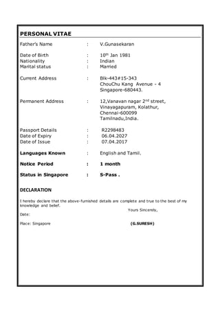 PERSONAL VITAE
Father’s Name : V.Gunasekaran
Date of Birth : 10th Jan 1981
Nationality : Indian
Marital status : Married
Current Address : Blk-443#15-343
ChouChu Kang Avenue - 4
Singapore-680443.
Permanent Address : 12,Vanavan nagar 2nd street,
Vinayagapuram, Kolathur,
Chennai-600099
Tamilnadu,India.
Passport Details : R2298483
Date of Expiry : 06.04.2027
Date of Issue : 07.04.2017
Languages Known : English and Tamil.
Notice Period : 1 month
Status in Singapore : S-Pass .
DECLARATION
I hereby declare that the above-furnished details are complete and true to the best of my
knowledge and belief.
Yours Sincerely,
Date:
Place: Singapore (G.SURESH)
 