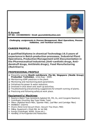 G.Suresh
HP NO: +65 88698652 Email: gsureshdct@yahoo.com
Challenging assignments in Process Management, Plant Operations, Process
Validation, and Technical services.
CAREER PROFILE:
A qualified Diploma in chemical Technology 16.5 years of
experience in Batch production processes, Industrial Plant
Operations, Production Management with Documentation in
the Pharmaceutical industries.(Anti-cardiotic drugs, Anti-
dandruff drugs, Antibiotic drugs), Food Manufacturing
(Nutrition’s)
PROFESSIONAL PROFILE
 Presently serving Wyeth nutritionals Pte ltd, Singapore (Nestle Group)
Production Technician, since Aug - 2009.
 Maintaining cGMP practices in the plant.
 Monitoring and maintaining plant parameters.
 Initiatives for power & water reduction.
 Involved in shut down and start-up activities.
 Troubleshooting and providing suggestions for smooth running of plants.
 Practicing and following safety at work place.
Equipment’s/ Machines
 Reactors (Batch Type Jacketed & Agitated SS, MS, GL, and Cryogenic Reactors)
 Centrifuges (Inverting Bag Type/ Peeler Type)
 Filters (Agitated Notch Filter, Sparkler Filter, Leaf filter and Cartridge Filter)
 Distillation columns
 Dryers (Rote Cone Vacuum Dryer, Vacuum Tray Dryer, FBD)
 Milling Equipment’s (Multi Mill, Air Jet Mill)
 Pumps (Centrifugal, AODD, Screw etc.)
 Handling of Homogeniser and Pasteuriser.
 