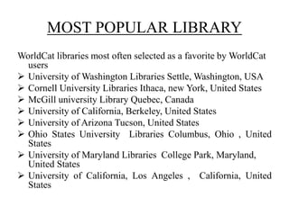 MOST POPULAR LIBRARY
WorldCat libraries most often selected as a favorite by WorldCat
users
 University of Washington Libraries Settle, Washington, USA
 Cornell University Libraries Ithaca, new York, United States
 McGill university Library Quebec, Canada
 University of California, Berkeley, United States
 University of Arizona Tucson, United States
 Ohio States University Libraries Columbus, Ohio , United
States
 University of Maryland Libraries College Park, Maryland,
United States
 University of California, Los Angeles , California, United
States
 