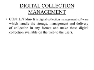 DIGITAL COLLECTION
MANAGEMENT
• CONTENTdm- It is digital collection management software
which handle the storage, management and delivery
of collection in any format and make these digital
collection available on the web to the users.
 