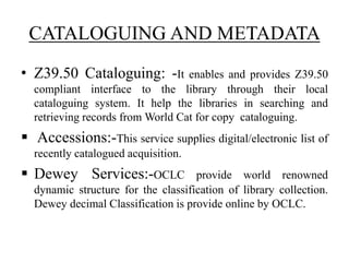 CATALOGUING AND METADATA
• Z39.50 Cataloguing: -It enables and provides Z39.50
compliant interface to the library through their local
cataloguing system. It help the libraries in searching and
retrieving records from World Cat for copy cataloguing.
 Accessions:-This service supplies digital/electronic list of
recently catalogued acquisition.
 Dewey Services:-OCLC provide world renowned
dynamic structure for the classification of library collection.
Dewey decimal Classification is provide online by OCLC.
 