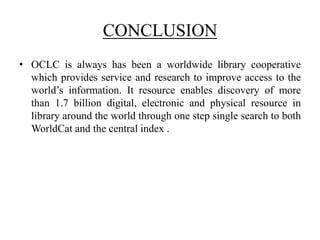 CONCLUSION
• OCLC is always has been a worldwide library cooperative
which provides service and research to improve access to the
world’s information. It resource enables discovery of more
than 1.7 billion digital, electronic and physical resource in
library around the world through one step single search to both
WorldCat and the central index .
 