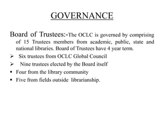 GOVERNANCE
Board of Trustees:-The OCLC is governed by comprising
of 15 Trustees members from academic, public, state and
national libraries. Board of Trustees have 4 year term.
 Six trustees from OCLC Global Council
 Nine trustees elected by the Board itself
 Four from the library community
 Five from fields outside librarianship.
 