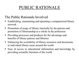 PUBLIC RATIONALE
The Public Rationale Involved
 Establishing, maintaining and operating a computerized library
network
 Promotion of usage of library internally by the patrons and
promotion of librarianship as a whole in the profession
 Providing processes and products for the advantage and
benefits of library patrons and libraries
 Enhancing the availability of library resources and documents
to individual library users around the world
 Ease of access to educational information and knowledge by
providing scientific literature of the world
 