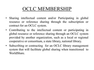OCLC MEMBERSHIP
• Sharing intellectual content and/or Participating in global
resource or reference sharing through the subscription or
contract for an OCLC system.
• Contributing to the intellectual content or participating in
global resource or reference sharing through an OCLC system
provided by another organization, such as a local or regional
cooperative or consortium, a state library, national library.
• Subscribing or contracting for an OCLC library management
system that will facilitate global sharing when transitioned to
WorldShare.
 
