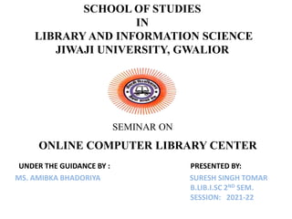 SCHOOL OF STUDIES
IN
LIBRARY AND INFORMATION SCIENCE
JIWAJI UNIVERSITY, GWALIOR
SEMINAR ON
ONLINE COMPUTER LIBRARY CENTER
UNDER THE GUIDANCE BY : PRESENTED BY:
MS. AMIBKA BHADORIYA SURESH SINGH TOMAR
B.LIB.I.SC 2ND SEM.
SESSION: 2021-22
 