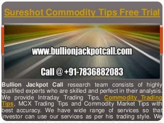 Bullion Jackpot Call research team consists of highly
qualified experts who are skilled and perfect in their analysis.
We provide Intraday Trading Tips, Commodity Trading
Tips, MCX Trading Tips and Commodity Market Tips with
best accuracy. We have wide range of services so that
investor can use our services as per his trading style. We
Sureshot Commodity Tips Free Trial
 