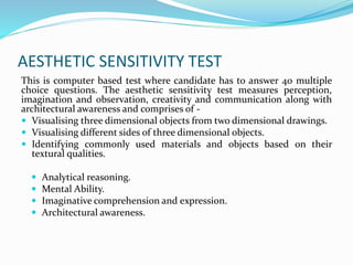 AESTHETIC SENSITIVITY TEST
This is computer based test where candidate has to answer 40 multiple
choice questions. The aesthetic sensitivity test measures perception,
imagination and observation, creativity and communication along with
architectural awareness and comprises of -
 Visualising three dimensional objects from two dimensional drawings.
 Visualising different sides of three dimensional objects.
 Identifying commonly used materials and objects based on their
textural qualities.
 Analytical reasoning.
 Mental Ability.
 Imaginative comprehension and expression.
 Architectural awareness.
 