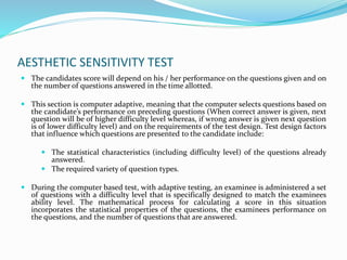 AESTHETIC SENSITIVITY TEST
 The candidates score will depend on his / her performance on the questions given and on
the number of questions answered in the time allotted.
 This section is computer adaptive, meaning that the computer selects questions based on
the candidate’s performance on preceding questions (When correct answer is given, next
question will be of higher difficulty level whereas, if wrong answer is given next question
is of lower difficulty level) and on the requirements of the test design. Test design factors
that influence which questions are presented to the candidate include:
 The statistical characteristics (including difficulty level) of the questions already
answered.
 The required variety of question types.
 During the computer based test, with adaptive testing, an examinee is administered a set
of questions with a difficulty level that is specifically designed to match the examinees
ability level. The mathematical process for calculating a score in this situation
incorporates the statistical properties of the questions, the examinees performance on
the questions, and the number of questions that are answered.
 