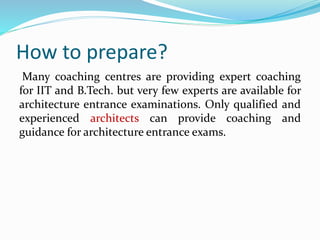 How to prepare?
Many coaching centres are providing expert coaching
for IIT and B.Tech. but very few experts are available for
architecture entrance examinations. Only qualified and
experienced architects can provide coaching and
guidance for architecture entrance exams.
 