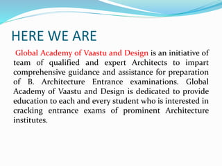 HERE WE ARE
Global Academy of Vaastu and Design is an initiative of
team of qualified and expert Architects to impart
comprehensive guidance and assistance for preparation
of B. Architecture Entrance examinations. Global
Academy of Vaastu and Design is dedicated to provide
education to each and every student who is interested in
cracking entrance exams of prominent Architecture
institutes.
 