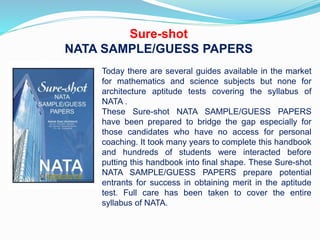 Sure-shot
NATA SAMPLE/GUESS PAPERS
Today there are several guides available in the market
for mathematics and science subjects but none for
architecture aptitude tests covering the syllabus of
NATA .
These Sure-shot NATA SAMPLE/GUESS PAPERS
have been prepared to bridge the gap especially for
those candidates who have no access for personal
coaching. It took many years to complete this handbook
and hundreds of students were interacted before
putting this handbook into final shape. These Sure-shot
NATA SAMPLE/GUESS PAPERS prepare potential
entrants for success in obtaining merit in the aptitude
test. Full care has been taken to cover the entire
syllabus of NATA.
 