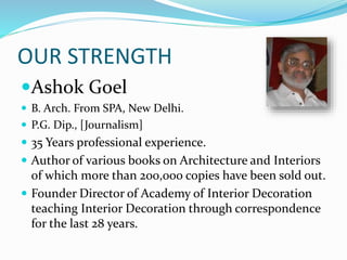 OUR STRENGTH
Ashok Goel
 B. Arch. From SPA, New Delhi.
 P.G. Dip., [Journalism]
 35 Years professional experience.
 Author of various books on Architecture and Interiors
of which more than 200,000 copies have been sold out.
 Founder Director of Academy of Interior Decoration
teaching Interior Decoration through correspondence
for the last 28 years.
 