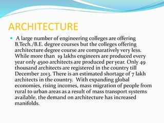 ARCHITECTURE
 A large number of engineering colleges are offering
B.Tech./B.E. degree courses but the colleges offering
architecture degree course are comparatively very less.
While more than 19 lakhs engineers are produced every
year only 4500 architects are produced per year. Only 49
thousand architects are registered in the country till
December 2013. There is an estimated shortage of 7 lakh
architects in the country. With expanding global
economies, rising incomes, mass migration of people from
rural to urban areas as a result of mass transport systems
available, the demand on architecture has increased
manifolds.
 
