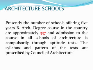 ARCHITECTURE SCHOOLS
Presently the number of schools offering five
years B. Arch. Degree course in the country
are approximately 337 and admission to the
course in all schools of architecture is
compulsorily through aptitude tests. The
syllabus and pattern of the tests are
prescribed by Council of Architecture.
 