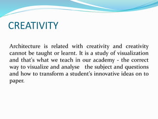 CREATIVITY
Architecture is related with creativity and creativity
cannot be taught or learnt. It is a study of visualization
and that's what we teach in our academy - the correct
way to visualize and analyse the subject and questions
and how to transform a student’s innovative ideas on to
paper.
 