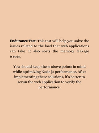 Endurance Test: This test will help you solve the
issues related to the load that web applications
can take. It also sorts the memory leakage
issues.
You should keep these above points in mind
while optimizing Node Js performance. After
implementing these solutions, it’s better to
rerun the web application to verify the
performance.
 