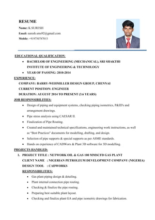 RESUME
Name: K.SURESH
Email: suresh.sms92@gmail.com
Mobile: +919750787015
EDUCATIONAL QUALIFICATION:
 BACHELOR OF ENGINEERING (MECHANICAL), SRI SHAKTHI
INSTITUTE OF ENGINEERING & TECHNOLOGY
 YEAR OF PASSING: 2010-2014
EXPERIENCE:
COMPANY: BARRY-WEHMILLER DESIGN GROUP, CHENNAI
CURRENT POSITION: ENGINEER
DURATION: AUGUST 2014 TO PRESENT (3.6 YEARS)
JOB RESPONSIBILITIES:
 Design of piping and equipment systems, checking piping isometrics, P&ID's and
arrangement drawings.
 Pipe stress analysis using CAESAR II.
 Finalization of Pipe Routing.
 Created and maintained technical specifications, engineering work instructions, as well
as “Best Practices" documents for modelling, drafting, and design.
 Selection of pipe supports & special supports as per ASME standards.
 Hands on experience of CADWorx & Plant 3D software for 3D modelling.
PROJECTS HANDLED:
1. PROJECT TITLE : NETWORK OIL & GAS 100 MMSCFD GAS PLANT
CLIENT NAME : NIGERIAN PETROLEUM DEVELOPMENT COMPANY (NIGERIA)
DESIGN TOOL : CADWORKS
RESPONSIBILITIES:
 Gas plant piping design & detailing.
 Plant internal connection pipe routing.
 Checking & finalize the pipe routing.
 Preparing best suitable plant layout.
 Checking and finalize plant GA and pipe isometric drawings for fabrication.
 