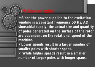 Since the power supplied to the excitation
winding is a constant frequency 50 Hz, AC
sinusoidal supply, the actual size and quantity
of poles generated on the surface of the rotor
are dependent on the rotational speed of the
machine.
Lower speeds result in a larger number of
smaller poles with shorter spans.
 While higher speeds result in a smaller
number of larger poles with longer spans.
Writing of poles
 