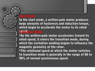 Start Mode
In the start mode, a written-pole motor produces
large amounts of hysteresis and induction torque,
which begin to accelerate the motor to its rated
speed.Transition Mode
As the written-pole motor accelerates toward its
rated speed, it enters the transition mode, during
which the excitation winding begins to influence the
magnetic geometry of the rotor.
The rotational speed at which the motor switches
to transition mode is generally in the range of 80 to
90% of normal synchronous speed.
 