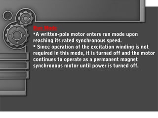 Run Mode
A written-pole motor enters run mode upon
reaching its rated synchronous speed.
 Since operation of the excitation winding is not
required in this mode, it is turned off and the motor
continues to operate as a permanent magnet
synchronous motor until power is turned off.
 